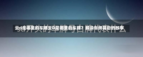 云d是哪里的车牌云D是哪里的车牌？解读车牌背后的故事-第2张图片