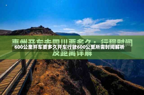 600公里开车要多久开车行驶600公里所需时间解析-第2张图片