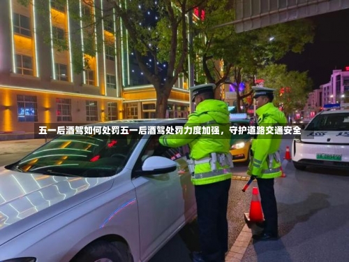 五一后酒驾如何处罚五一后酒驾处罚力度加强，守护道路交通安全-第3张图片