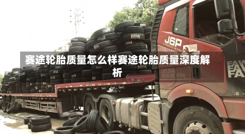 赛途轮胎质量怎么样赛途轮胎质量深度解析